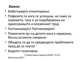 Важно
• Избегнувајте етикетирање
• Пофалете ги кога се успешни, не само за
знаењето, туку и за подобрување на
однесувањето и вложениот труд
• Поттикнувајте! Поттикнувајте!
• Помогнете му на детето кога е нервозно,
бесно,останете смирени.
• Обидете се да ги предвидите проблемите
пред да се случат
• Бидетет позитивни
( Прилагодена верзија ADAPT. A.D.D.
Warehouse,SAD )
 