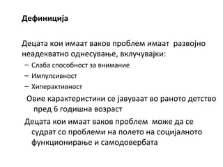Дефиниција
Децата кои имаат ваков проблем имаат развојно
неадекватно однесување, вклучувајки:
– Слаба способност за внимание
– Импулсивност
– Хиперактивност
Овие карактеристики се јавуваат во раното детство
пред 6 годишна возраст
Децата кои имаат ваков проблем може да се
судрат со проблеми на полето на социјалното
функционирање и самодовербата
 