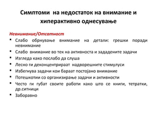 Симптоми на недостаток на внимание и
хиперактивно однесување
Невнимание/Отсатност
 Слабо обрнување внимание на детали: грешки поради
невнимание
 Слабо внимание во тек на активноста и зададените задачи
 Изгледа како послабо да слуша
 Лесно ги деконцентрираат надворешните стимулуси
 Избегнува задачи кои бараат постојано внимание
 Потешкотии со организирање задачи и активности
 Често ги губат своите работи како што се книги, тетратки,
др.ситници
 Заборавно
 