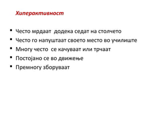 Хиперактивност
 Често мрдаат додека седат на столчето
 Често го напуштаат своето место во училиште
 Многу често се качуваат или трчаат
 Постојано се во движење
 Премногу зборуваат
 