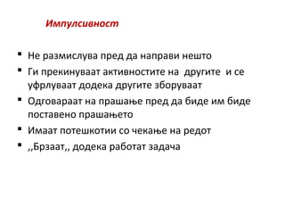 Импулсивност
 Не размислува пред да направи нешто
 Ги прекинуваат активностите на другите и се
уфрлуваат додека другите зборуваат
 Одговараат на прашање пред да биде им биде
поставено прашањето
 Имаат потешкотии со чекање на редот
 ,,Брзаат,, додека работат задача
 