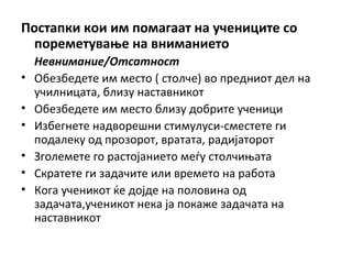 Постапки кои им помагаат на учениците со
пореметување на вниманието
Невнимание/Отсатност
• Обезбедете им место ( столче) во предниот дел на
училницата, близу наставникот
• Обезбедете им место близу добрите ученици
• Избегнете надворешни стимулуси-сместете ги
подалеку од прозорот, вратата, радијаторот
• Зголемете го растојанието меѓу столчињата
• Скратете ги задачите или времето на работа
• Кога ученикот ќе дојде на половина од
задачата,ученикот нека ја покаже задачата на
наставникот
 