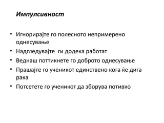 Импулсивност
• Игнорирајте го полесното непримерено
однесување
• Надгледувајте ги додека работат
• Веднаш поттикнете го доброто однесување
• Прашајте го ученикот единствено кога ќе дига
рака
• Потсетете го ученикот да зборува потивко
 
