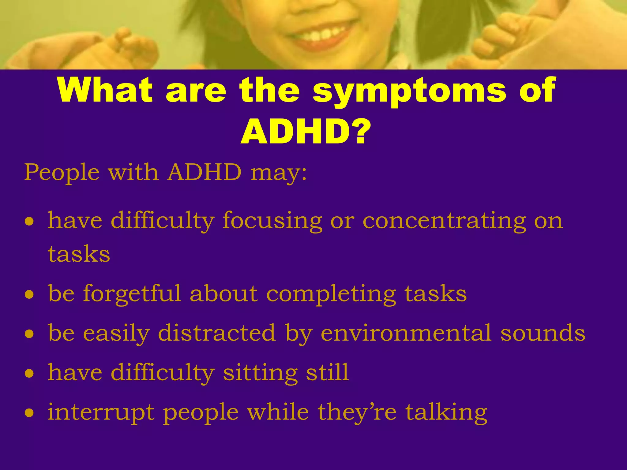 What are the symptoms of
ADHD?
People with ADHD may:
 have difficulty focusing or concentrating on
tasks
 be forgetful about completing tasks
 be easily distracted by environmental sounds
 have difficulty sitting still
 interrupt people while they’re talking
 