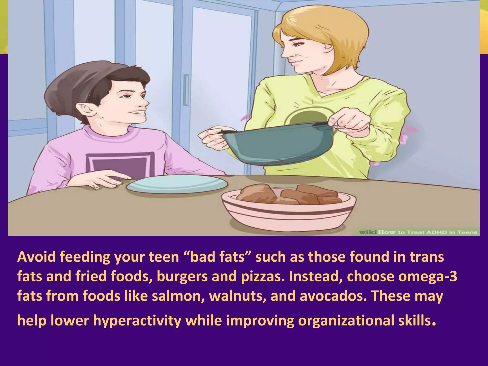 Avoid feeding your teen “bad fats” such as those found in trans
fats and fried foods, burgers and pizzas. Instead, choose omega-3
fats from foods like salmon, walnuts, and avocados. These may
help lower hyperactivity while improving organizational skills.
 