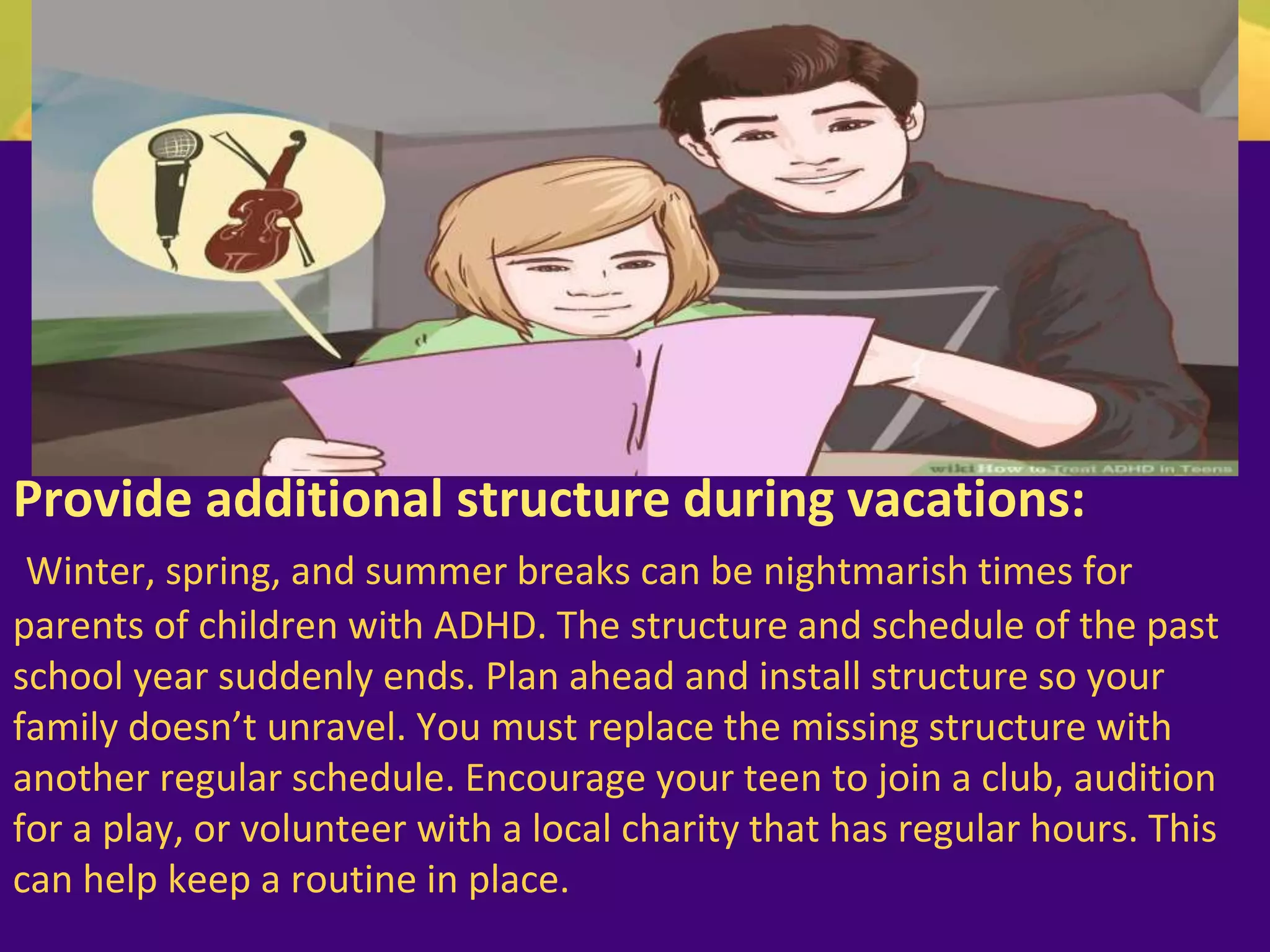Provide additional structure during vacations:
Winter, spring, and summer breaks can be nightmarish times for
parents of children with ADHD. The structure and schedule of the past
school year suddenly ends. Plan ahead and install structure so your
family doesn’t unravel. You must replace the missing structure with
another regular schedule. Encourage your teen to join a club, audition
for a play, or volunteer with a local charity that has regular hours. This
can help keep a routine in place.
 