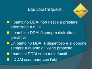 Equivoci frequenti
 Il bambino DDAI non riesce a prestare
attenzione a nulla.
 Il bambino DDAI è sempre distratto e
iperattivo.
 Un bambino DDAI è dispettoso e si oppone
sempre a quanto gli viene proposto.
 I bambini DDAI sono maleducati.
 Il DDAI scompare con l’età.
 
