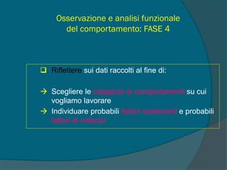 Osservazione e analisi funzionale
del comportamento: FASE 4
 Riflettere sui dati raccolti al fine di:
 Scegliere le categorie di comportamenti su cui
vogliamo lavorare
 Individuare probabili fattori scatenanti e probabili
fattori di rinforzo
 