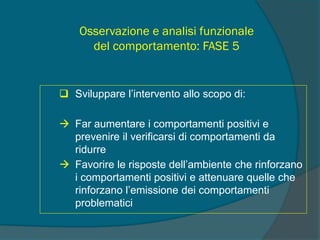 Osservazione e analisi funzionale
del comportamento: FASE 5
 Sviluppare l’intervento allo scopo di:
 Far aumentare i comportamenti positivi e
prevenire il verificarsi di comportamenti da
ridurre
 Favorire le risposte dell’ambiente che rinforzano
i comportamenti positivi e attenuare quelle che
rinforzano l’emissione dei comportamenti
problematici
 