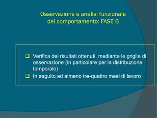 Osservazione e analisi funzionale
del comportamento: FASE 6
 Verifica dei risultati ottenuti, mediante le griglie di
osservazione (in particolare per la distribuzione
temporale)
 In seguito ad almeno tre-quattro mesi di lavoro
 