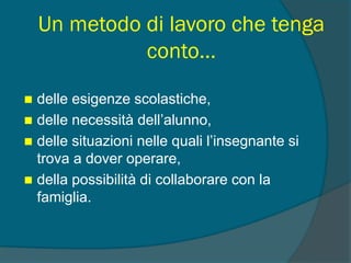 Un metodo di lavoro che tenga
conto…
 delle esigenze scolastiche,
 delle necessità dell’alunno,
 delle situazioni nelle quali l’insegnante si
trova a dover operare,
 della possibilità di collaborare con la
famiglia.
 