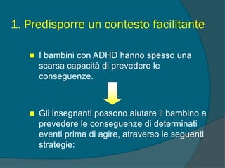 1. Predisporre un contesto facilitante
 I bambini con ADHD hanno spesso una
scarsa capacità di prevedere le
conseguenze.
 Gli insegnanti possono aiutare il bambino a
prevedere le conseguenze di determinati
eventi prima di agire, atraverso le seguenti
strategie:
 