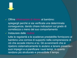  Offrire informazioni di ritorno al bambino:
spiegargli perché si sia verificata una determinata
conseguenza, dando chiare indicazioni sul grado di
correttezza o meno del suo comportamento
 Instaurare delle routine
tutte le regolarità e le scadenze prestabilite forniscono al
bambino una cornice di supporto nella comprensione di
ciò che accade intorno a lui. Gli avvenimenti che si
ripetono sistematicamente lo aiutano a tenere presente i
suoi impegni e a pianificare i suoi tempi, in quanto
rendono più strutturato e prevedibile il tempo
 