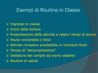 Esempi di Routine in Classe
 Ingresso in classe
 Inizio della lezione
 Presentazione delle attività e relativi tempi di lavoro
 Pause concordate o fisse
 Attività ricreative prestabilite in momenti fluidi *
 Tempo di “decompressione”
 Dettatura dei compiti ad orario stabilito
 Routine di saluto
 