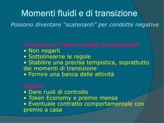 Momenti fluidi e di transizione
Possono diventare “scatenanti” per condotte negative
Intervallo, tempo libero, spostamenti
• Non negarli
• Sottolinearne le regole
• Stabilire una precisa tempistica, soprattutto
dei momenti di transizione
• Fornire una banca delle attività
mensa
• Dare ruoli di controllo
• Token Economy e premio mensa
• Eventuale contratto comportamentale con
premio a casa
 