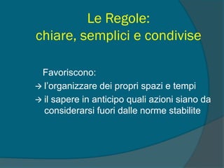 Le Regole:
chiare, semplici e condivise
Favoriscono:
 l’organizzare dei propri spazi e tempi
 il sapere in anticipo quali azioni siano da
considerarsi fuori dalle norme stabilite
 