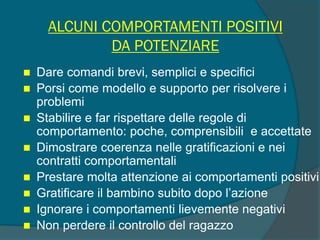 ALCUNI COMPORTAMENTI POSITIVI
DA POTENZIARE
 Dare comandi brevi, semplici e specifici
 Porsi come modello e supporto per risolvere i
problemi
 Stabilire e far rispettare delle regole di
comportamento: poche, comprensibili e accettate
 Dimostrare coerenza nelle gratificazioni e nei
contratti comportamentali
 Prestare molta attenzione ai comportamenti positivi
 Gratificare il bambino subito dopo l’azione
 Ignorare i comportamenti lievemente negativi
 Non perdere il controllo del ragazzo
 