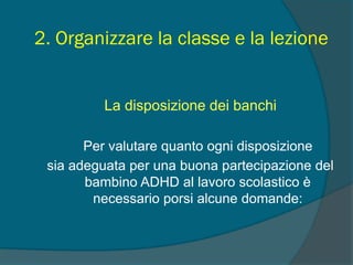 2. Organizzare la classe e la lezione
La disposizione dei banchi
Per valutare quanto ogni disposizione
sia adeguata per una buona partecipazione del
bambino ADHD al lavoro scolastico è
necessario porsi alcune domande:
 