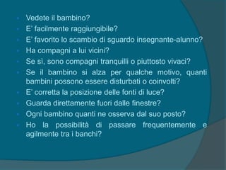  Vedete il bambino?
 E’ facilmente raggiungibile?
 E’ favorito lo scambio di sguardo insegnante-alunno?
 Ha compagni a lui vicini?
 Se sì, sono compagni tranquilli o piuttosto vivaci?
 Se il bambino si alza per qualche motivo, quanti
bambini possono essere disturbati o coinvolti?
 E’ corretta la posizione delle fonti di luce?
 Guarda direttamente fuori dalle finestre?
 Ogni bambino quanti ne osserva dal suo posto?
 Ho la possibilità di passare frequentemente e
agilmente tra i banchi?
 