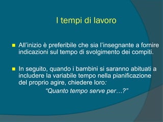 I tempi di lavoro
 All’inizio è preferibile che sia l’insegnante a fornire
indicazioni sul tempo di svolgimento dei compiti.
 In seguito, quando i bambini si saranno abituati a
includere la variabile tempo nella pianificazione
del proprio agire, chiedere loro:
“Quanto tempo serve per…?”
 