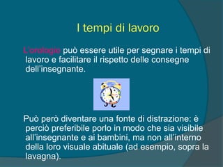 I tempi di lavoro
L’orologio può essere utile per segnare i tempi di
lavoro e facilitare il rispetto delle consegne
dell’insegnante.
Può però diventare una fonte di distrazione: è
perciò preferibile porlo in modo che sia visibile
all’insegnante e ai bambini, ma non all’interno
della loro visuale abituale (ad esempio, sopra la
lavagna).
 