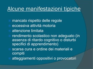 Alcune manifestazioni tipiche
 mancato rispetto delle regole
 eccessiva attività motoria
 attenzione limitata
 rendimento scolastico non adeguato (in
assenza di ritardo cognitivo o disturbi
specifici di apprendimento)
 scarsa cura e ordine dei materiali e
compiti
 atteggiamenti oppositivi o provocatori
 