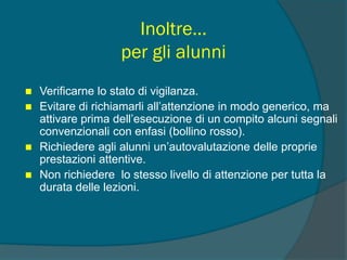 Inoltre…
per gli alunni
 Verificarne lo stato di vigilanza.
 Evitare di richiamarli all’attenzione in modo generico, ma
attivare prima dell’esecuzione di un compito alcuni segnali
convenzionali con enfasi (bollino rosso).
 Richiedere agli alunni un’autovalutazione delle proprie
prestazioni attentive.
 Non richiedere lo stesso livello di attenzione per tutta la
durata delle lezioni.
 
