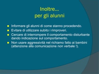 Inoltre…
per gli alunni
 Informare gli alunni di come stanno procedendo.
 Evitare di utilizzare subito i rimproveri.
 Cercare di interrompere il comportamento disturbante
dando indicazione sul comportamento.
 Non usare aggressività nel richiamo fatto ai bambini
(attenzione alla comunicazione non verbale !).
 