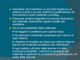  Impostare con il bambino un accordo basato su un
sistema a punti o su uno schema di gratificazione da
riconvertire in premi materiali o privilegi.
 Preparare schede ritagliabili con piccole illustrazioni
del materiale, illustrazioni uguali a quelle del
cartellone.
 Ad un’ora prestabilita della mattinata:
 far leggere il cartellone per il giorno dopo;
 far elencare il materiale necessario per il lavoro in
ogni materia;
 chiedere di incollare sul diario per il giorno dopo le
figurine del materiale scolastico così individuato;
 ogni mattina, all’inizio della lezione o in altro
momento prestabilito, verificare la presenza del
materiale e applicare la procedura di gratificazione o di
costo della risposta.
 