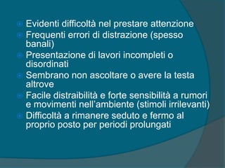  Evidenti difficoltà nel prestare attenzione
 Frequenti errori di distrazione (spesso
banali)
 Presentazione di lavori incompleti o
disordinati
 Sembrano non ascoltare o avere la testa
altrove
 Facile distraibilità e forte sensibilità a rumori
e movimenti nell’ambiente (stimoli irrilevanti)
 Difficoltà a rimanere seduto e fermo al
proprio posto per periodi prolungati
 