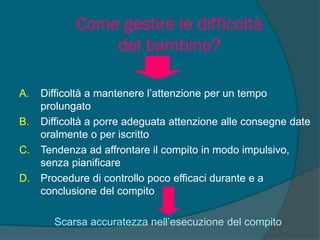 Come gestire le difficoltà
del bambino?
A. Difficoltà a mantenere l’attenzione per un tempo
prolungato
B. Difficoltà a porre adeguata attenzione alle consegne date
oralmente o per iscritto
C. Tendenza ad affrontare il compito in modo impulsivo,
senza pianificare
D. Procedure di controllo poco efficaci durante e a
conclusione del compito
Scarsa accuratezza nell’esecuzione del compito
 