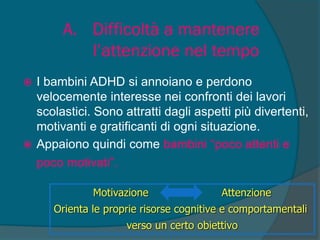 A. Difficoltà a mantenere
l’attenzione nel tempo
 I bambini ADHD si annoiano e perdono
velocemente interesse nei confronti dei lavori
scolastici. Sono attratti dagli aspetti più divertenti,
motivanti e gratificanti di ogni situazione.
 Appaiono quindi come bambini “poco attenti e
poco motivati”.
Motivazione Attenzione
Orienta le proprie risorse cognitive e comportamentali
verso un certo obiettivo
 