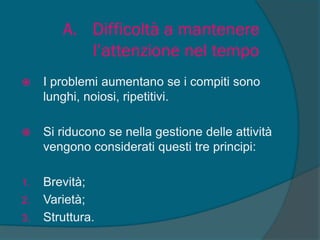 A. Difficoltà a mantenere
l’attenzione nel tempo
 I problemi aumentano se i compiti sono
lunghi, noiosi, ripetitivi.
 Si riducono se nella gestione delle attività
vengono considerati questi tre principi:
1. Brevità;
2. Varietà;
3. Struttura.
 