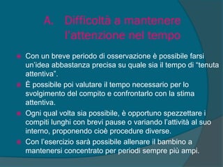 A. Difficoltà a mantenere
l’attenzione nel tempo
 Con un breve periodo di osservazione è possibile farsi
un’idea abbastanza precisa su quale sia il tempo di “tenuta
attentiva”.
 È possibile poi valutare il tempo necessario per lo
svolgimento del compito e confrontarlo con la stima
attentiva.
 Ogni qual volta sia possibile, è opportuno spezzettare i
compiti lunghi con brevi pause o variando l’attività al suo
interno, proponendo cioè procedure diverse.
 Con l’esercizio sarà possibile allenare il bambino a
mantenersi concentrato per periodi sempre più ampi.
 