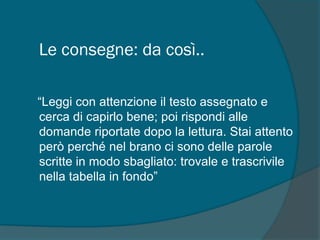 Le consegne: da così..
“Leggi con attenzione il testo assegnato e
cerca di capirlo bene; poi rispondi alle
domande riportate dopo la lettura. Stai attento
però perché nel brano ci sono delle parole
scritte in modo sbagliato: trovale e trascrivile
nella tabella in fondo”
 