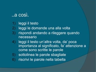 ..a così.
1) leggi il testo
2) leggi le domande una alla volta
3) rispondi andando a rileggere quando
necessario
4) leggi il testo un’altra volta, da’ poca
importanza al significato, fa’ attenzione a
come sono scritte le parole
5) sottolinea le parole sbagliate
6) riscrivi le parole nella tabella
 