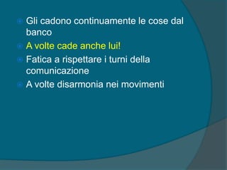  Gli cadono continuamente le cose dal
banco
 A volte cade anche lui!
 Fatica a rispettare i turni della
comunicazione
 A volte disarmonia nei movimenti
 