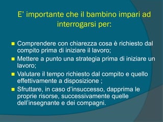 E’ importante che il bambino impari ad
interrogarsi per:
 Comprendere con chiarezza cosa è richiesto dal
compito prima di iniziare il lavoro;
 Mettere a punto una strategia prima di iniziare un
lavoro;
 Valutare il tempo richiesto dal compito e quello
effettivamente a disposizione ;
 Sfruttare, in caso d’insuccesso, dapprima le
proprie risorse, successivamente quelle
dell’insegnante e dei compagni.
 