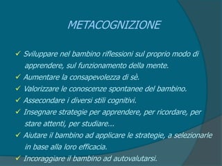 METACOGNIZIONE
 Sviluppare nel bambino riflessioni sul proprio modo di
apprendere, sul funzionamento della mente.
 Aumentare la consapevolezza di sè.
 Valorizzare le conoscenze spontanee del bambino.
 Assecondare i diversi stili cognitivi.
 Insegnare strategie per apprendere, per ricordare, per
stare attenti, per studiare...
 Aiutare il bambino ad applicare le strategie, a selezionarle
in base alla loro efficacia.
 Incoraggiare il bambino ad autovalutarsi.
 