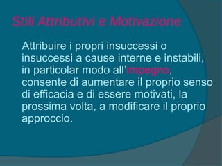 Stili Attributivi e Motivazione
Attribuire i propri insuccessi o
insuccessi a cause interne e instabili,
in particolar modo all’impegno,
consente di aumentare il proprio senso
di efficacia e di essere motivati, la
prossima volta, a modificare il proprio
approccio.
 