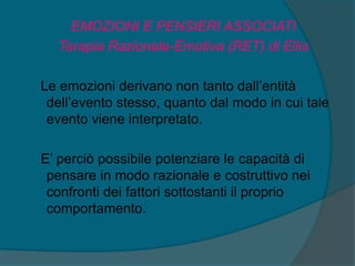 EMOZIONI E PENSIERI ASSOCIATI
Terapia Razionale-Emotiva (RET) di Ellis
Le emozioni derivano non tanto dall’entità
dell’evento stesso, quanto dal modo in cui tale
evento viene interpretato.
E’ perciò possibile potenziare le capacità di
pensare in modo razionale e costruttivo nei
confronti dei fattori sottostanti il proprio
comportamento.
 