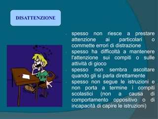 • spesso non riesce a prestare
attenzione ai particolari o
commette errori di distrazione
• spesso ha difficoltà a mantenere
l'attenzione sui compiti o sulle
attività di gioco
• spesso non sembra ascoltare
quando gli si parla direttamente
• spesso non segue le istruzioni e
non porta a termine i compiti
scolastici (non a causa di
comportamento oppositivo o di
incapacità di capire le istruzioni)
DISATTENZIONE
 