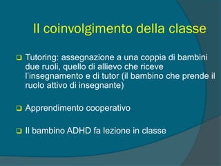 Il coinvolgimento della classe
 Tutoring: assegnazione a una coppia di bambini
due ruoli, quello di allievo che riceve
l’insegnamento e di tutor (il bambino che prende il
ruolo attivo di insegnante)
 Apprendimento cooperativo
 Il bambino ADHD fa lezione in classe
 