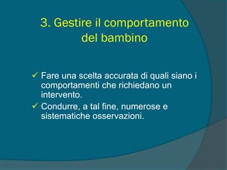 3. Gestire il comportamento
del bambino
 Fare una scelta accurata di quali siano i
comportamenti che richiedano un
intervento.
 Condurre, a tal fine, numerose e
sistematiche osservazioni.
 