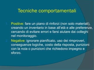 Tecniche comportamentali
1. Positive: fare un piano di rinforzi (non solo materiali),
creando un inventario in base all’età e alle preferenze,
cercando di evitare errori e farsi aiutare dai colleghi
nel monitoraggio.
2. Negative: ignorare pianificato, uso dei rimproveri,
conseguenze logiche, costo della risposta, punizioni
con la noia o punizioni che richiedono impegno e
sforzo.
 