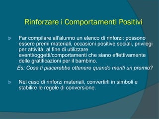 Rinforzare i Comportamenti Positivi
Far compilare all’alunno un elenco di rinforzi: possono
essere premi materiali, occasioni positive sociali, privilegi
per attività, al fine di utilizzare
eventi/oggetti/comportamenti che siano effettivamente
delle gratificazioni per il bambino.
Es: Cosa ti piacerebbe ottenere quando meriti un premio?
Nel caso di rinforzi materiali, convertirli in simboli e
stabilire le regole di conversione.
 