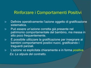 Rinforzare i Comportamenti Positivi
Definire operativamente l’azione oggetto di gratificazione
sistematica.
Può essere un’azione corretta già presente nel
patrimonio comportamentale del bambino, ma messa in
atto poco frequentemente.
È possibile utilizzare la gratificazione per insegnare ai
bambini comportamenti positivi nuovi, gratificando i
traguardi parziali.
L’azione va esplicitata chiaramente e in forma positiva.
Es: La stipula del contratto.
 