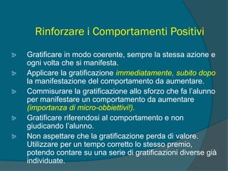 Rinforzare i Comportamenti Positivi
Gratificare in modo coerente, sempre la stessa azione e
ogni volta che si manifesta.
Applicare la gratificazione immediatamente, subito dopo
la manifestazione del comportamento da aumentare.
Commisurare la gratificazione allo sforzo che fa l’alunno
per manifestare un comportamento da aumentare
(importanza di micro-obbiettivi!).
Gratificare riferendosi al comportamento e non
giudicando l’alunno.
Non aspettare che la gratificazione perda di valore.
Utilizzare per un tempo corretto lo stesso premio,
potendo contare su una serie di gratificazioni diverse già
individuate.
 