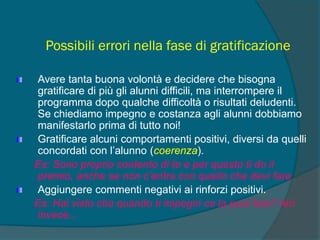 Possibili errori nella fase di gratificazione
Avere tanta buona volontà e decidere che bisogna
gratificare di più gli alunni difficili, ma interrompere il
programma dopo qualche difficoltà o risultati deludenti.
Se chiediamo impegno e costanza agli alunni dobbiamo
manifestarlo prima di tutto noi!
Gratificare alcuni comportamenti positivi, diversi da quelli
concordati con l’alunno (coerenza).
Es: Sono proprio contento di te e per questo ti do il
premio, anche se non c’entra con quello che devi fare.
Aggiungere commenti negativi ai rinforzi positivi.
Es: Hai visto che quando ti impegni ce la puoi fare? Ieri
invece...
 