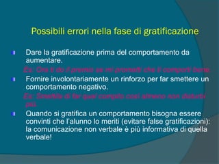 Possibili errori nella fase di gratificazione
Dare la gratificazione prima del comportamento da
aumentare.
Es: Ora ti do il premio se mi prometti che ti comporti bene.
Fornire involontariamente un rinforzo per far smettere un
comportamento negativo.
Es: Smettila di far quel compito così almeno non disturbi
più.
Quando si gratifica un comportamento bisogna essere
convinti che l’alunno lo meriti (evitare false gratificazioni):
la comunicazione non verbale è più informativa di quella
verbale!
 